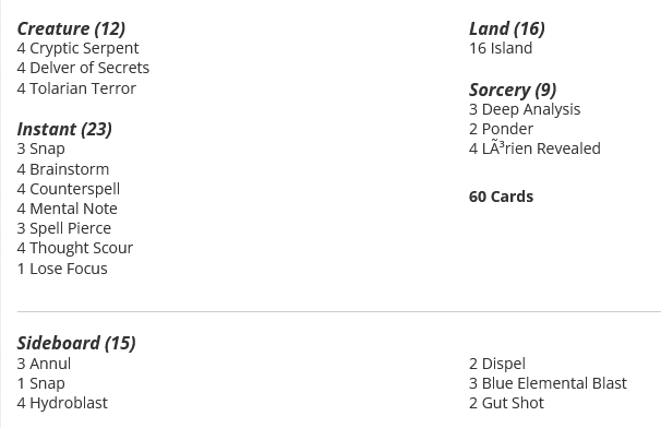 16 Island
3 Snap
4 Brainstorm
4 Counterspell
3 Deep Analysis
4 Mental Note
3 Spell Pierce
4 Thought Scour
4 Cryptic Serpent
4 Delver of Secrets
2 Ponder
1 Lose Focus
4 Tolarian Terror
4 Lórien Revealed

Sideboard
3 Annul
1 Snap
4 Hydroblast
2 Dispel
3 Blue Elemental Blast
2 Gut Shot
