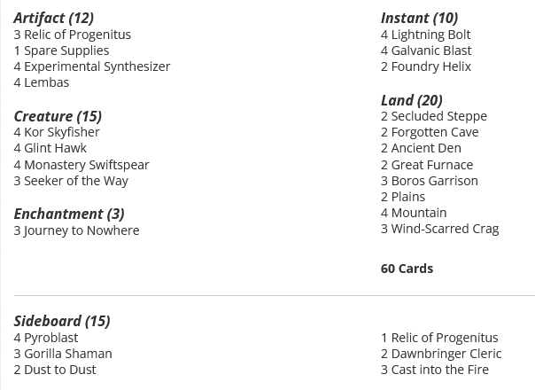 2 Secluded Steppe
2 Forgotten Cave
2 Ancient Den
2 Great Furnace
3 Boros Garrison
4 Lightning Bolt
3 Journey to Nowhere
4 Kor Skyfisher
4 Glint Hawk
4 Galvanic Blast
2 Plains
4 Mountain
3 Wind-Scarred Crag
4 Monastery Swiftspear
3 Seeker of the Way
3 Relic of Progenitus
1 Spare Supplies
2 Foundry Helix
4 Experimental Synthesizer
4 Lembas

Sideboard
4 Pyroblast
3 Gorilla Shaman
2 Dust to Dust
1 Relic of Progenitus
2 Dawnbringer Cleric
3 Cast into the Fire
