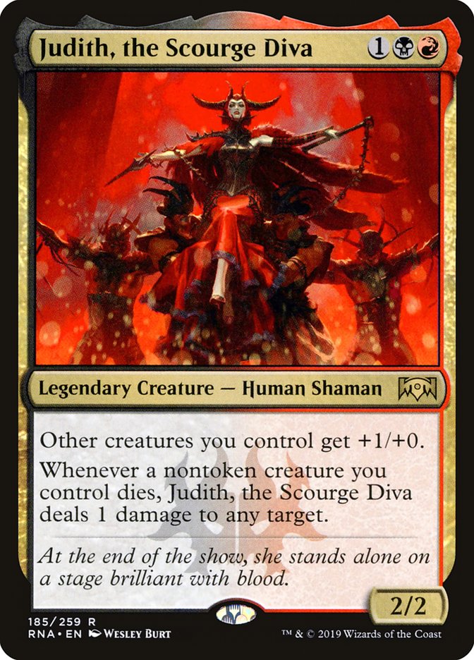  Judith, the Scourge Diva {1}{B}{R}

Legendary Creature — Human Shaman

Other creatures you control get +1/+0.

Whenever a nontoken creature you control dies, Judith, the Scourge Diva deals 1 damage to any target.

At the end of the show, she stands alone on a stage brilliant with blood.
2/2 