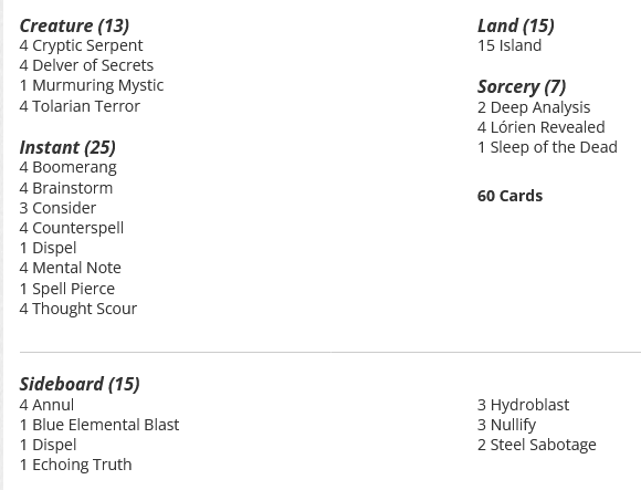 4 Boomerang
4 Brainstorm
3 Consider
4 Counterspell
4 Cryptic Serpent
2 Deep Analysis
4 Delver of Secrets
1 Dispel
15 Island
4 Lórien Revealed
4 Mental Note
1 Murmuring Mystic
1 Sleep of the Dead
1 Spell Pierce
4 Thought Scour
4 Tolarian Terror

Sideboard
4 Annul
1 Blue Elemental Blast
1 Dispel
1 Echoing Truth
3 Hydroblast
3 Nullify
2 Steel Sabotage
