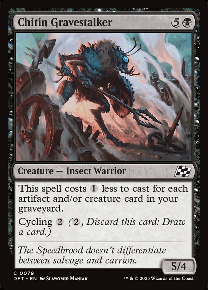 
Chitin Gravestalker (Aetherdrift #79)
Chitin Gravestalker {5}{B}

Creature — Insect Warrior

This spell costs {1} less to cast for each artifact and/or creature card in your graveyard.

Cycling {2} ({2}, Discard this card: Draw a card.)

The Speedbrood doesn’t differentiate between salvage and carrion.
5/4

Illustrated by Slawomir Maniak 