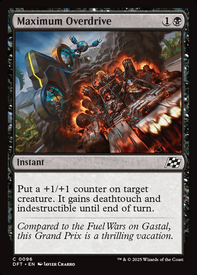  Maximum Overdrive {1}{B}

Instant

Put a +1/+1 counter on target creature. It gains deathtouch and indestructible until end of turn.

Compared to the Fuel Wars on Gastal, this Grand Prix is a thrilling vacation.

Illustrated by Javier Charro 