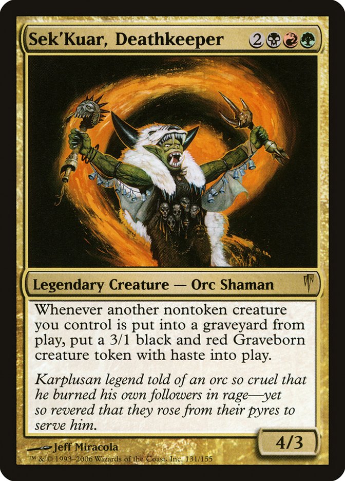Sek'Kuar, Deathkeeper {2}{B}{R}{G}
Legendary Creature — Orc Shaman
Whenever another nontoken creature you control dies, create a 3/1 black and red Graveborn creature token with haste.
Karplusan legend told of an orc so cruel that he burned his own followers in rage—yet so revered that they rose from their pyres to serve him.
4/3
Illustrated by Jeff Miracola