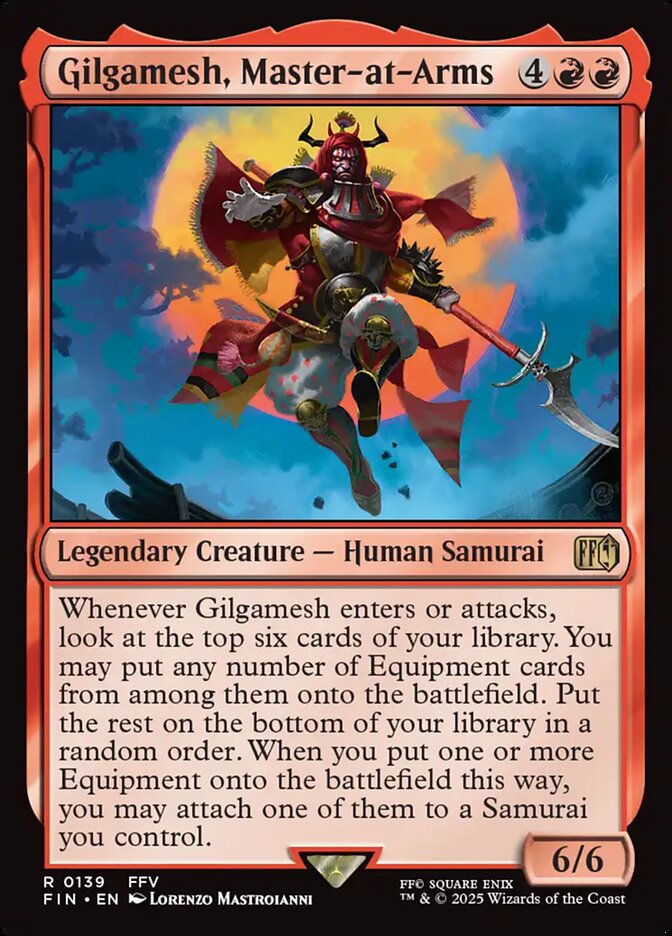 Gilgamesh, Master-at-Arms {4}{R}{R}
Legendary Creature — Human Samurai
Whenever Gilgamesh enters or attacks, look at the top six cards of your library. You may put any number of Equipment cards from among them onto the battlefield. Put the rest on the bottom of your library in a random order. When you put one or more Equipment onto the battlefield this way, you may attach one of them to a Samurai you control.
6/6
Illustrated by Lorenzo Mastroianni