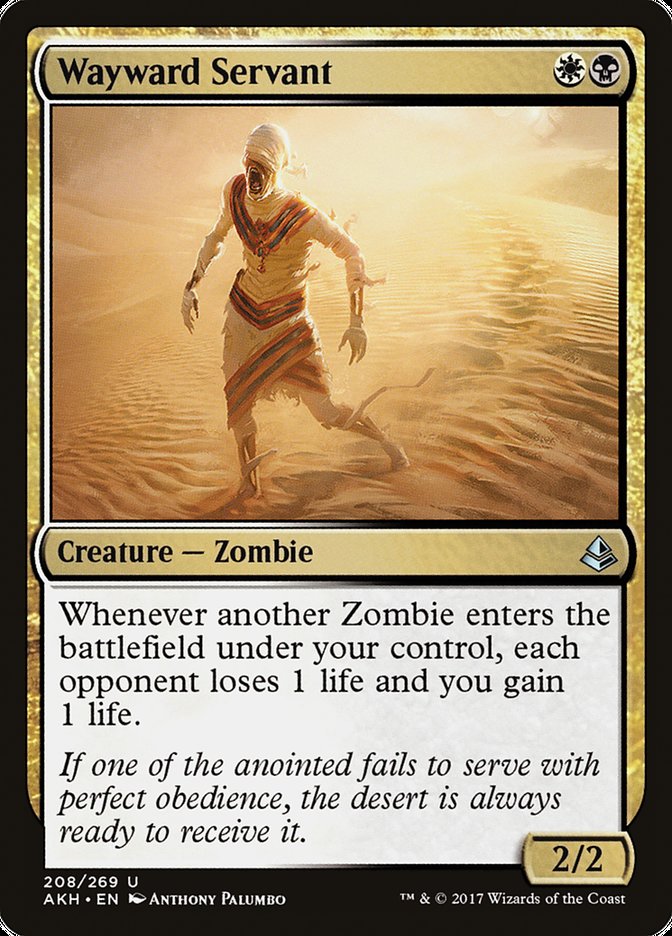 Wayward Servant {W}{B}
Creature — Zombie
Whenever another Zombie you control enters, each opponent loses 1 life and you gain 1 life.
If one of the anointed fails to serve with perfect obedience, the desert is always ready to receive it.
2/2
Illustrated by Anthony Palumbo
