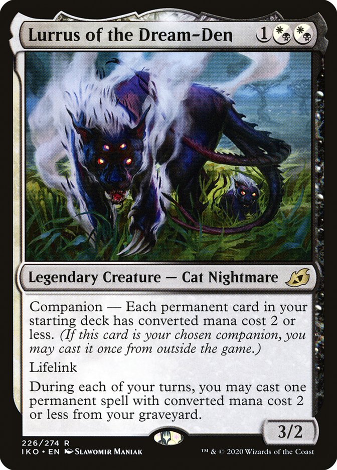 Lurrus of the Dream-Den {1}{W/B}{W/B}
Legendary Creature — Cat Nightmare
Companion — Each permanent card in your starting deck has mana value 2 or less. (If this card is your chosen companion, you may put it into your hand from outside the game for {3} as a sorcery.)
Lifelink
Once during each of your turns, you may cast a permanent spell with mana value 2 or less from your graveyard.
3/2
Illustrated by Slawomir Maniak