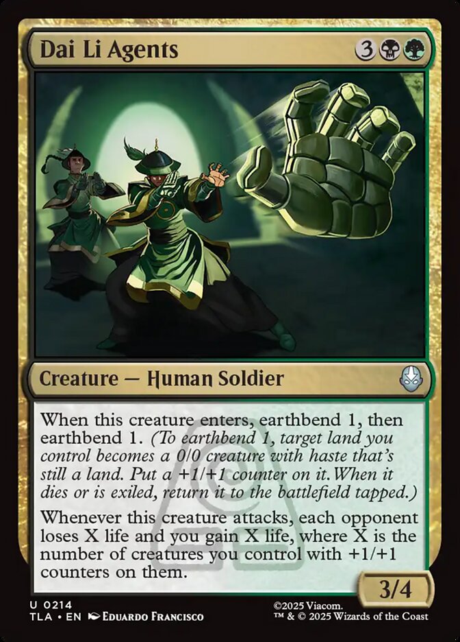 Dai Li Agents {3}{B}{G}
Creature — Human Soldier
When this creature enters, earthbend 1, then earthbend 1. (To earthbend 1, target land you control becomes a 0/0 creature with haste that’s still a land. Put a +1/+1 counter on it. When it dies or is exiled, return it to the battlefield tapped.)
Whenever this creature attacks, each opponent loses X life and you gain X life, where X is the number of creatures you control with +1/+1 counters on them.
3/4
Watermark: Earth Kingdom