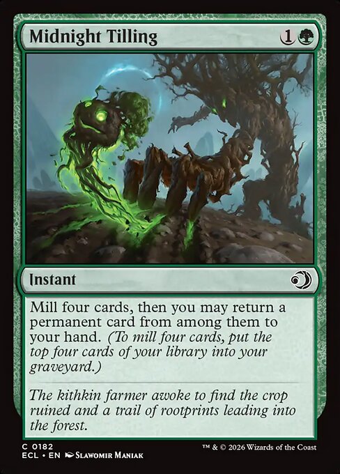 Midnight Tilling {1}{G}
Instant
Mill four cards, then you may return a permanent card from among them to your hand. (To mill four cards, put the top four cards of your library into your graveyard.)
The kithkin farmer awoke to find the crop ruined and a trail of rootprints leading into the forest.
Illustrated by Slawomir Maniak