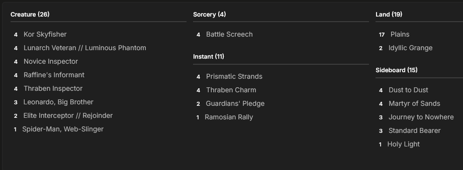 MainDeck
4 Thraben Inspector
17 Plains
2 Guardians' Pledge
2 Idyllic Grange
3 Leonardo, Big Brother
2 Elite Interceptor // Rejoinder
4 Battle Screech
4 Lunarch Veteran // Luminous Phantom
4 Thraben Charm
4 Kor Skyfisher
4 Raffine's Informant
1 Spider-Man, Web-Slinger
4 Prismatic Strands
4 Novice Inspector
1 Ramosian Rally

Sideboard
1 Holy Light
4 Dust to Dust
4 Martyr of Sands
3 Journey to Nowhere
3 Standard Bearer