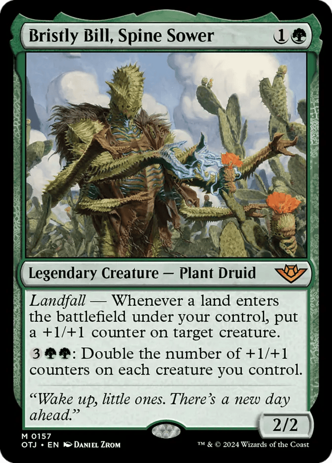  Bristly Bill, Spine Sower {1}{G}

Legendary Creature — Plant Druid

Landfall — Whenever a land you control enters, put a +1/+1 counter on target creature.

{3}{G}{G}: Double the number of +1/+1 counters on each creature you control.

“Wake up, little ones. There’s a new day ahead.”
2/2

Illustrated by Daniel Zrom 