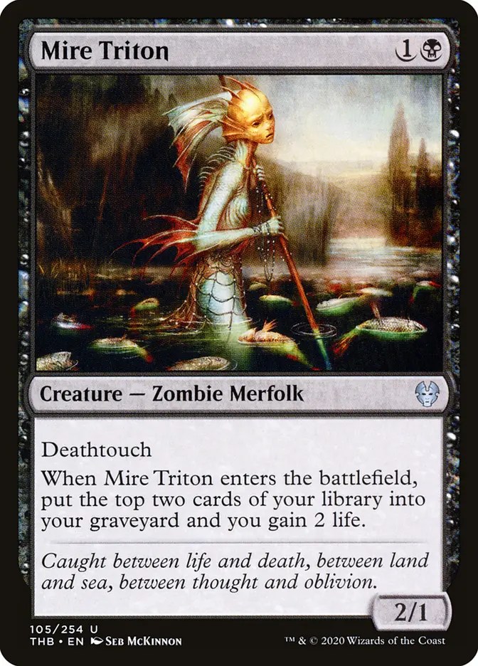  Mire Triton {1}{B}

Creature — Zombie Merfolk

Deathtouch

When this creature enters, mill two cards and you gain 2 life. (To mill two cards, put the top two cards of your library into your graveyard.)

Caught between life and death, between land and sea, between thought and oblivion.
2/1

Illustrated by Seb McKinnon 